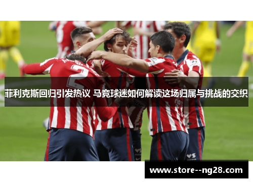 菲利克斯回归引发热议 马竞球迷如何解读这场归属与挑战的交织