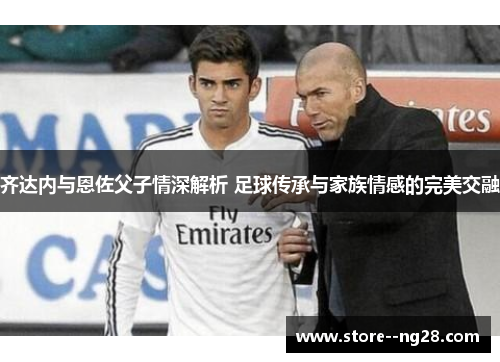 齐达内与恩佐父子情深解析 足球传承与家族情感的完美交融