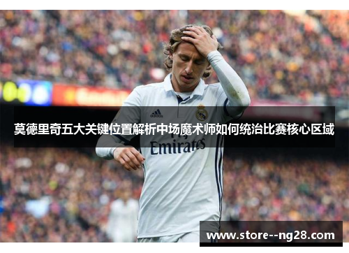 莫德里奇五大关键位置解析中场魔术师如何统治比赛核心区域