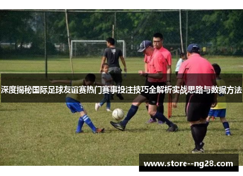 深度揭秘国际足球友谊赛热门赛事投注技巧全解析实战思路与数据方法