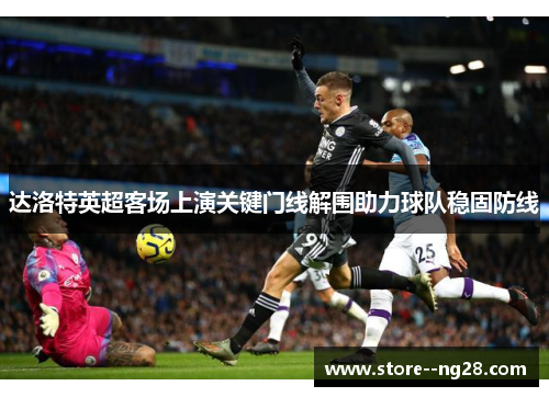 达洛特英超客场上演关键门线解围助力球队稳固防线